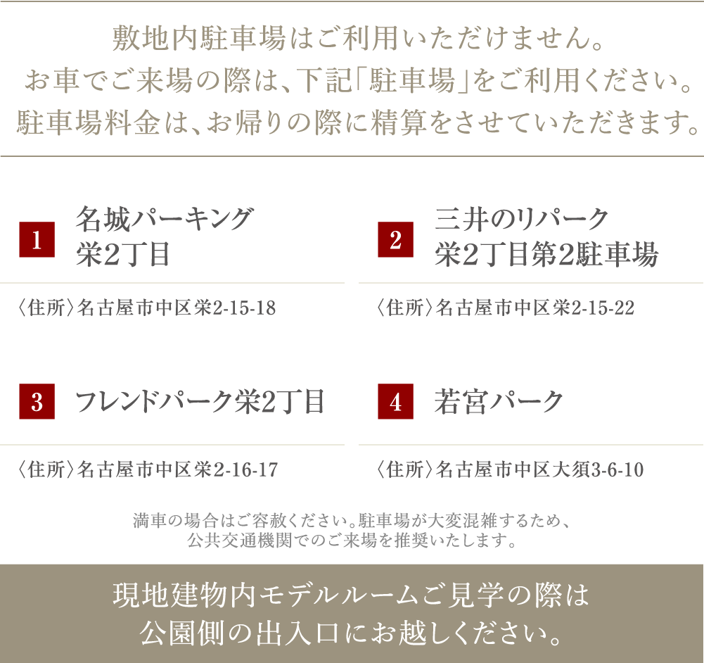 敷地内駐車場はご利用いただけません。お車でご来場の際は、下記「駐車場」をご利用ください。お帰りの際に駐車券をお渡しいたします。 1若宮パーク 2名古屋市科学館コインパーキング 3フレンドパーク栄２丁目 4三井のリパーク栄２丁目駐車場 満車の場合はご容赦ください。駐車場が大変混雑するため、公共交通機関でのご来場を推奨いたします。現地建物内モデルルームご見学の際は公園側の出入口にお越しください。