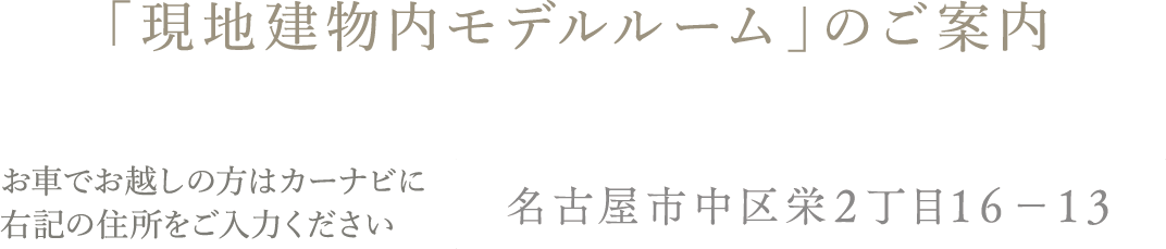 「現地建物内モデルルーム」のご案内 お車でお越しの方はカーナビに右記の住所をご入力ください名古屋市中区栄２丁目１６−１３